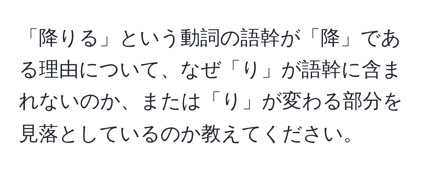 「降りる」という動詞の語幹が「降」である理由について、なぜ「り」が語幹に含まれないのか、または「り」が変わる部分を見落としているのか教えてください。