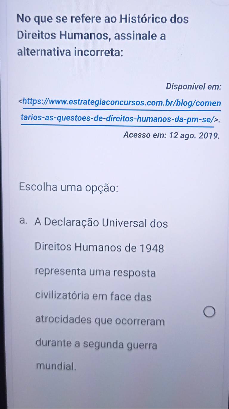 No que se refere ao Histórico dos
Direitos Humanos, assinale a
alternativa incorreta:
Disponível em:.
Acesso em: 12 ago. 2019.
Escolha uma opção:
a. A Declaração Universal dos
Direitos Humanos de 1948
representa uma resposta
civilizatória em face das
atrocidades que ocorreram
durante a segunda guerra
mundial.