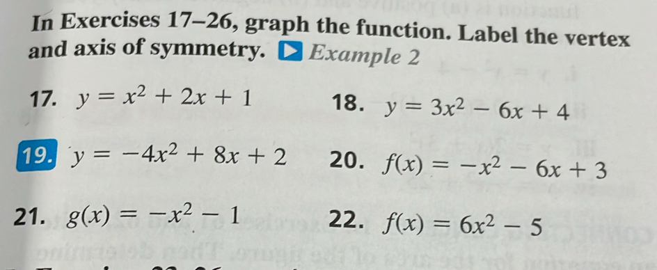 In Exercises 17-26, graph the function. Label the vertex 
and axis of symmetry. D Example 2 
17. y=x^2+2x+1 18. y=3x^2-6x+4
19. y=-4x^2+8x+2 20. f(x)=-x^2-6x+3
21. g(x)=-x^2-1 22. f(x)=6x^2-5