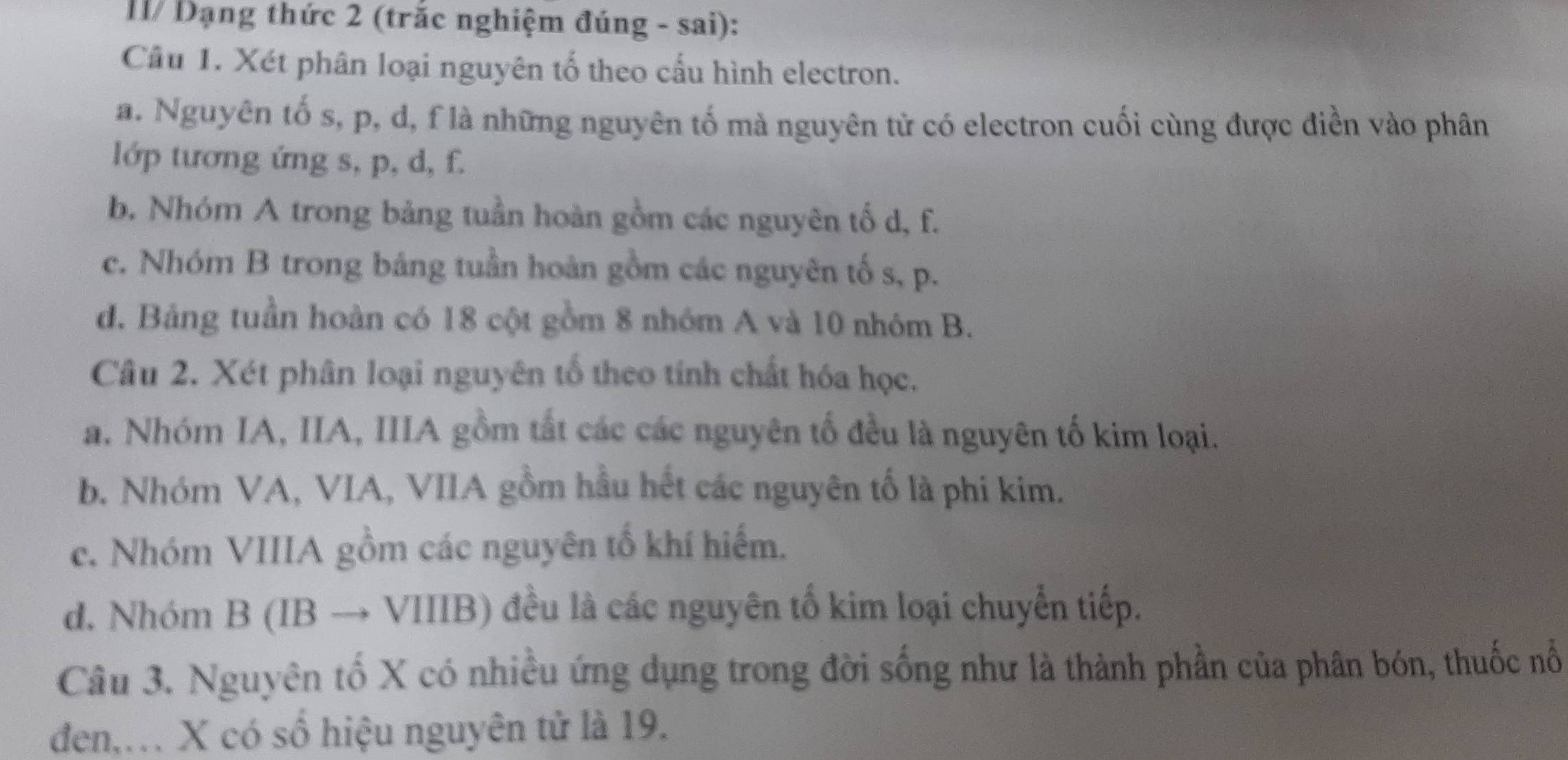 I1/ Đạng thức 2 (trắc nghiệm đúng - sai):
Câu 1. Xét phân loại nguyên tố theo cấu hình electron.
a. Nguyên tố s, p, d, f là những nguyên tố mà nguyên tử có electron cuối cùng được điền vào phân
lớp tương ứng s, p, d, f.
b. Nhóm A trong bảng tuần hoàn gồm các nguyên tố d, f.
c. Nhóm B trong báng tuần hoàn gồm các nguyên tố s, p.
d. Bảng tuần hoàn có 18 cột gồm 8 nhóm A và 10 nhóm B.
Câu 2. Xét phân loại nguyên tố theo tính chất hóa học.
a. Nhóm IA, IIA, IIIA gồm tất các các nguyên tố đều là nguyên tố kim loại.
b. Nhóm VA, VIA, VIIA gồm hầu hết các nguyên tố là phi kim.
c. Nhóm VIIIA gồm các nguyên tổ khí hiếm.
d. Nhóm B (IB → VIIIB) đều là các nguyên tố kim loại chuyển tiếp.
Câu 3. Nguyên tố X có nhiều ứng dụng trong đời sống như là thành phần của phân bón, thuốc nổ
đen,. X có số hiệu nguyên tử là 19.