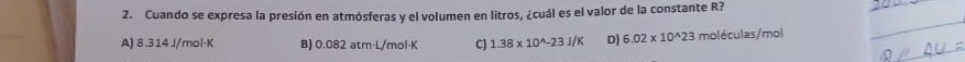 Cuando se expresa la presión en atmósferas y el volumen en litros, ¿cuál es el valor de la constante R?
A) 8.314 J/mol·K B) 0.082 atm·L/mol·K CJ 1.38* 10^(wedge)-23J/K D) 6.02* 10^(wedge)23 moléculas/ mol