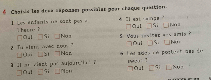 Choisis les deux réponses possibles pour chaque question.
1 Les enfants ne sont pas à 4 Il est sympa ?
l'heure ? Oui Si Non
Oui Si Non 5 Vous invitez vos amis ?
Oui
2 Tu viens avec nous ? Si Non
Oui Si Non 6 Les ados ne portent pas de
3 Il ne vient pas aujourd'hui ? sweat ?
Oui Si Non Oui Si Non
soixante-et-un