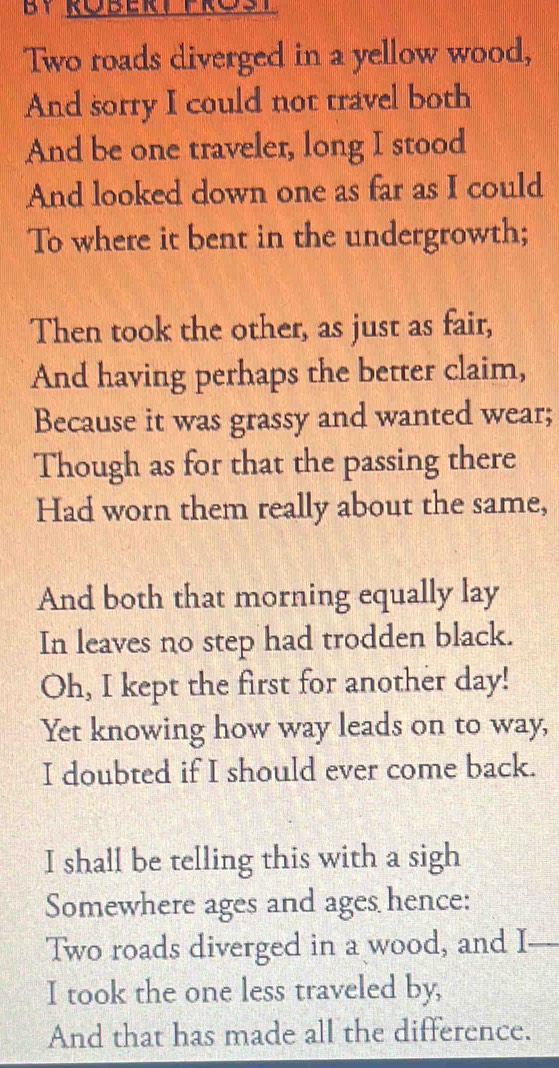 Two roads diverged in a yellow wood, 
And sorry I could not travel both 
And be one traveler, long I stood 
And looked down one as far as I could 
To where it bent in the undergrowth; 
Then took the other, as just as fair, 
And having perhaps the better claim, 
Because it was grassy and wanted wear; 
Though as for that the passing there 
Had worn them really about the same, 
And both that morning equally lay 
In leaves no step had trodden black. 
Oh, I kept the first for another day! 
Yet knowing how way leads on to way, 
I doubted if I should ever come back. 
I shall be telling this with a sigh 
Somewhere ages and ages hence: 
Two roads diverged in a wood, and I_ 
I took the one less traveled by, 
And that has made all the difference.