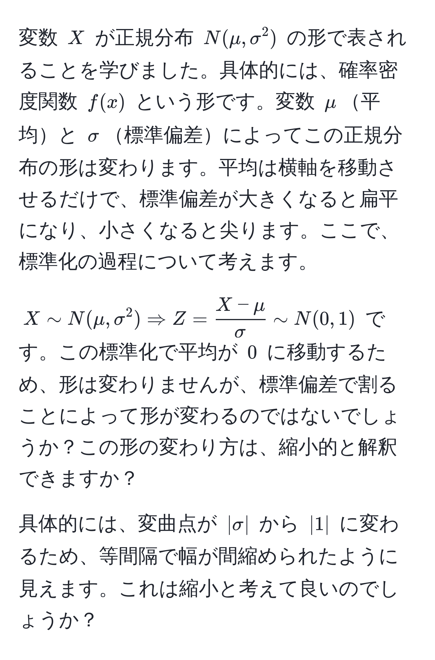 変数 $X$ が正規分布 $N(mu, sigma^(2)$ の形で表されることを学びました。具体的には、確率密度関数 $f(x)$ という形です。変数 $mu$平均と $sigma$標準偏差によってこの正規分布の形は変わります。平均は横軸を移動させるだけで、標準偏差が大きくなると扁平になり、小さくなると尖ります。ここで、標準化の過程について考えます。

$X sim N(mu, sigma^2) Rightarrow Z = fracX - mu)sigma sim N(0, 1)$ です。この標準化で平均が $0$ に移動するため、形は変わりませんが、標準偏差で割ることによって形が変わるのではないでしょうか？この形の変わり方は、縮小的と解釈できますか？ 

具体的には、変曲点が $|sigma|$ から $|1|$ に変わるため、等間隔で幅が間縮められたように見えます。これは縮小と考えて良いのでしょうか？