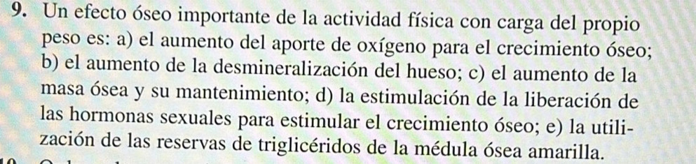 Un efecto óseo importante de la actividad física con carga del propio
peso es: a) el aumento del aporte de oxígeno para el crecimiento óseo;
b) el aumento de la desmineralización del hueso; c) el aumento de la
masa ósea y su mantenimiento; d) la estimulación de la liberación de
las hormonas sexuales para estimular el crecimiento óseo; e) la utili-
zación de las reservas de triglicéridos de la médula ósea amarilla.