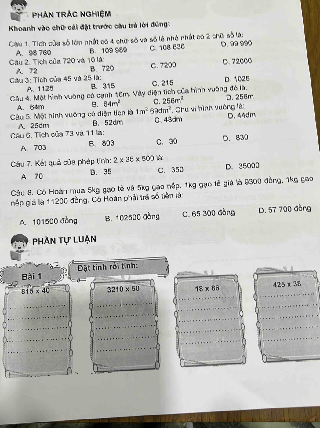 PHẢN TRÁC NGHIỆM
Khoanh vào chữ cái đặt trước câu trả lời đúng:
Câu 1. Tích của số lớn nhất có 4 chữ số và số lẻ nhỏ nhất có 2 chữ số là:
A. 98 760 B. 109 989 C. 108 636 D. 99 990
Câu 2. Tích của 720 và 10 là:
A. 72 B、 720 C. 7200 D. 72000
Câu 3: Tích của 45 và 25 là: D. 1025
A. 1125 B. 315 C. 215
Câu 4. Một hình vuông có cạnh 16m. Vậy diện tích của hình vuông đó là:
A. 64m
B. 64m^2 C. 256m^2
D. 256m
Câu 5. Một hình vuông có diện tích là 1m^2 69dm^2. Chu vi hình vuông là:
D. 44dm
A. 26dm B、 52dm C. 48dm
Câu 6. Tích của 73 và 11 là:
A. 703 B. 803 C. 30 D. 830
Câu 7. Kết quả của phép tính: 2* 35* 500 là:
A. 70 B. 35 C. 350 D. 35000
Câu 8. Cô Hoàn mua 5kg gạo tẻ và 5kg gạo nếp. 1kg gạo tẻ giá là 9300 đồng, 1kg gạo
nếp giá là 11200 đồng. Cô Hoàn phải trả số tiền là:
A. 101500 đồng B. 102500 đồng C. 65 300 đồng D. 57 700 đồng
Phần tự Luận
Đặt tính rồi tính:
Bài 1
425* 38
815* 40
3210* 50
18* 86