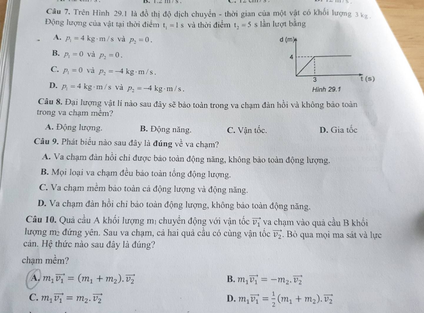 Trên Hình 29.1 là đồ thị độ dịch chuyển - thời gian của một vật có khối lượng 3 kg .
Động lượng của vật tại thời điểm t_1=1s và thời điểm t_2=5 s lần lượt bằng
A. p_1=4kg· m/s và p_2=0.
B. p_1=0 và p_2=0.
C. p_1=0 và p_2=-4kg· m/s.
)
D. p_1=4kg· m/s và p_2=-4kg· m/s. Hinh 29.1
Câu 8. Đại lượng vật lí nào sau đây sẽ bảo toàn trong va chạm đàn hồi và không bảo toàn
trong va chạm mềm?
A. Động lượng. B. Động năng. C. Vận +hat a 、 D. Gia tốc
Câu 9. Phát biểu nào sau đây là đúng về va chạm?
A. Va chạm đàn hồi chi được bảo toàn động năng, không bảo toàn động lượng.
B. Mọi loại va chạm đều bảo toàn tổng động lượng.
C. Va chạm mềm bảo toàn cả động lượng và động năng.
D. Va chạm đàn hồi chỉ bảo toàn động lượng, không bảo toàn động năng.
Câu 10. Quả cầu A khối lượng mị chuyển động với vận tốc vector v_1 va chạm vào quả cầu B khối
lượng m2 đứng yên. Sau va chạm, cả hai quả cầu có cùng vận tốc vector v_2. Bỏ qua mọi ma sát và lực
cản. Hệ thức nào sau đây là đúng?
chạm mềm?
A. m_1vector v_1=(m_1+m_2).vector v_2 B. m_1vector v_1=-m_2.vector v_2
C. m_1vector v_1=m_2.vector v_2 D. m_1vector v_1= 1/2 (m_1+m_2).vector v_2