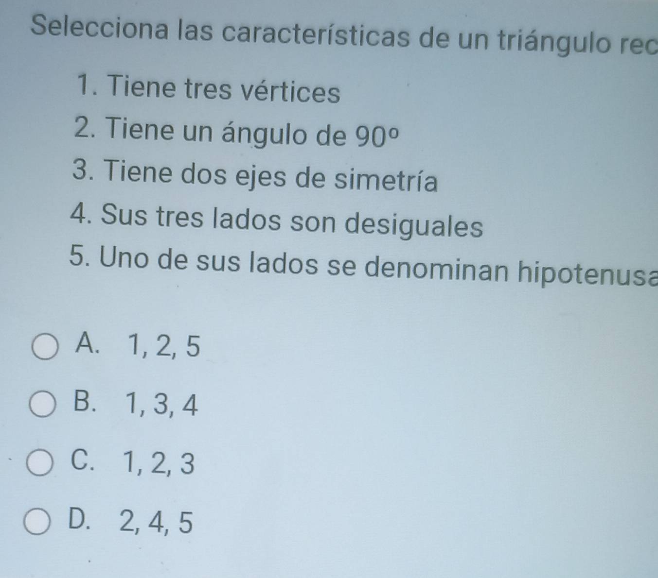 Selecciona las características de un triángulo rec
1. Tiene tres vértices
2. Tiene un ángulo de 90°
3. Tiene dos ejes de simetría
4. Sus tres lados son desiguales
5. Uno de sus lados se denominan hipotenusa
A. 1, 2, 5
B. 1, 3, 4
C. 1, 2, 3
D. 2, 4, 5