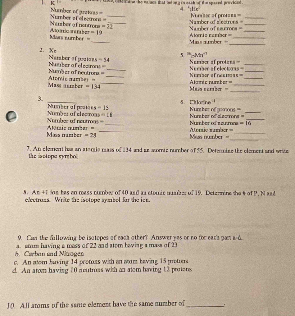 tbe, determine the values that belong in each of the spaced provided.
Number of protons =
4. ^4_2He^0
_
Number of protons =_
_
===Number of electrons ===
Number of electrons =
Number of neutrons =22
_
_
Atomic number =19 ==Number of neutrons ==_
Atomic number =
_
_
Mss number =
=Mass number =
2. Xe
5. ^56_25Mn 7
Number of protons =54
Number of protons =
Number of electrons = _ ===Number of electrons =_
_
Number of neutrons 80 _=Number of neutrons =_
_
Atomic number m
Atomic number =
_
Mass number =134 Mass number =_
3.
_
6. Chlorine 
Number of protons =15 Number of protons =_
_
Number of electrons =18 Number of electrons =
Number of neutrons = _Number of neutrons =16
_
Atomic number = _Atomic number =
_
Mass number =28 Mass number =
7. An element has an atomic mass of 134 and an atomic number of 55. Determine the element and write
the isotope symbol
8. An +1 ion has an mass number of 40 and an atomic number of 19. Determine the # of P, N and
electrons. Write the isotope symbol for the ion.
9. Can the following be isotopes of each other? Answer yes or no for each part a-d.
a. atom having a mass of 22 and atom having a mass of 23
b. Carbon and Nitrogen
c. An atom having 14 protons with an atom having 15 protons
d. An atom having 10 neutrons with an atom having 12 protons
10. All atoms of the same element have the same number of_