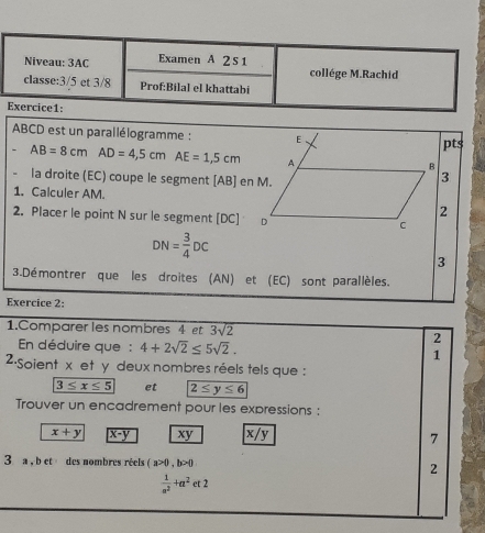 ABCD est un parallélogramme : 
pts
AB=8cmAD=4,5cmAE=1,5cm
la droite (EC) coupe le segment [ AB ] en M. 
1. Calculer AM. 
2. Placer le point N sur le segment [ DC ]
DN= 3/4 DC
3 
3.Démontrer que les droites (AN) et (EC) sont parallèles. 
Exercice 2: 
1.Comparer les nombres 4 et 3sqrt(2)
En déduire que : 4+2sqrt(2)≤ 5sqrt(2). 
2 
1 
2·Soient x et y deux nombres réels tels que :
3≤ x≤ 5 et 2≤ y≤ 6
Trouver un encadrement pour les expressions :
x+y x-y xy x/y
7 
3 a , b et des nombres réels (a>0,b>0 2
 1/a^2 +a^2et2