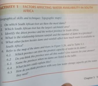 ACTIVITY 1 FACTORS AFFECTING WATER AVAILABILITY IN SOUTH 
AFRICA 
Geographical skills and techniques: Topographic maps) 
1. On which South African river are there the most dams? 
2. Which South African river has the largest catchment area? 
3. Identify the driest province and the wettest province in South Africa. 
4. What is the relationship between rainfall and the mumber of dams in a province? 
5. What other factors besides dams and rainfall affect how much water is available in 
South Africa? 
6. Refer to the map of the dams and rivers in Figure 5.26, and to Table 5.1. 
6.1 Which province can store the greatest capacity of water in its dams? 
6.2 Do you think this province uses all this water? Give reasons for your answer? 
6.3 Name the provinces where no dams are listed in the table. 
6.4 What factors could explain this? 
6.5 How do you think provinces with very low water storage capacity get the water 
they need? 
Chapter 3 V