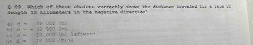 Which of these choices correctly shows the distance traveled for a race of
length 10 kilometers in the negative direction?
a) a=10000[m]
b) a=-10000[m]
c) D=10000[m] leftward
d) d=10000[m/s]