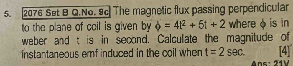 2076 Set B Q.No. 9c The magnetic flux passing perpendicular 
to the plane of coil is given by phi =4t^2+5t+2 where φ is in 
weber and t is in second. Calculate the magnitude of 
instantaneous emf induced in the coil when t=2sec. [4] 
Ans: 21V