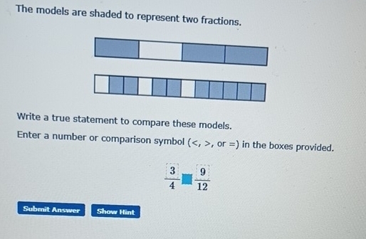 The models are shaded to represent two fractions. 
Write a true statement to compare these models. 
Enter a number or comparison symbol ( , or =) in the boxes provided.
 3/4 □  9/12 
Submit Answer Show Hint