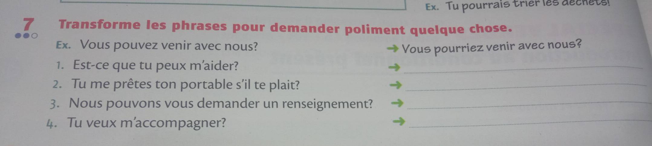 Ex. Tu pourrais trier les dechets! 
7₹ Transforme les phrases pour demander poliment quelque chose. 
Ex. Vous pouvez venir avec nous? Vous pourriez venir avec nous? 
1. Est-ce que tu peux m'aider? 
_ 
2. Tu me prêtes ton portable s’il te plait?_ 
3. Nous pouvons vous demander un renseignement?_ 
4. Tu veux m'accompagner? 
_