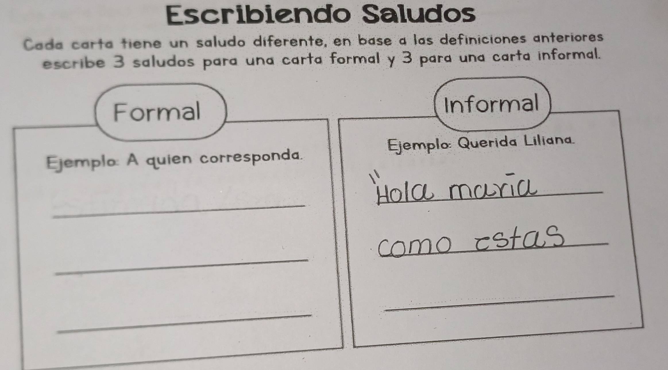 Escribiendo Saludos 
Cada carta tiene un saludo diferente, en base a las definiciones anteriores 
escribe 3 saludos para una carta formal y 3 para una carta informal. 
Formal 
Informal 
Ejemplo: Querida Liliana 
Ejemplo: A quien corresponda. 
_ 
_ 
_ 
_ 
_ 
_