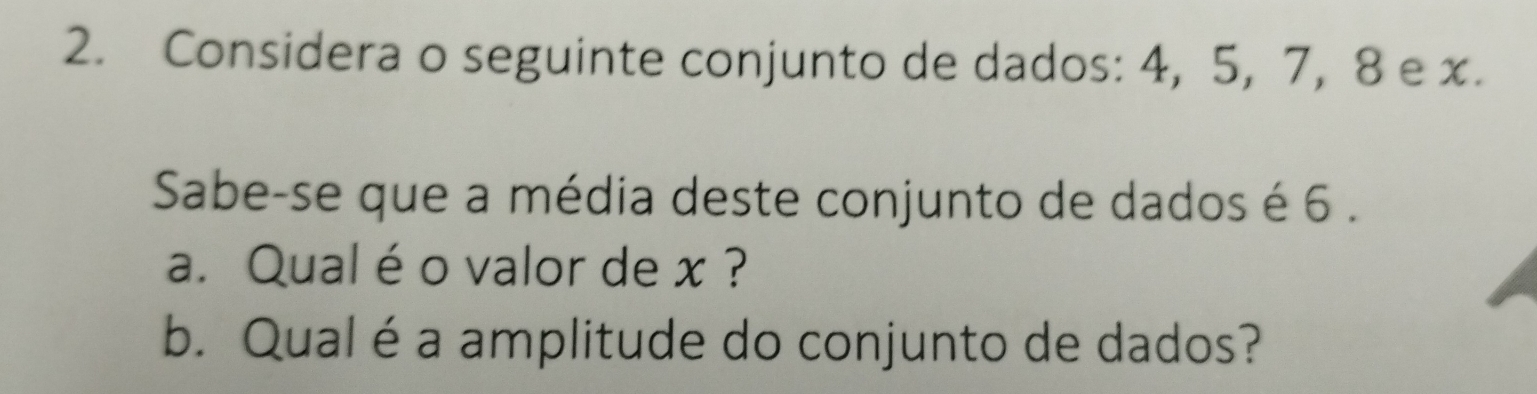 Considera o seguinte conjunto de dados: 4, 5, 7, 8 e x. 
Sabe-se que a média deste conjunto de dados é 6. 
a. Qual é o valor de x ? 
b. Qual é a amplitude do conjunto de dados?