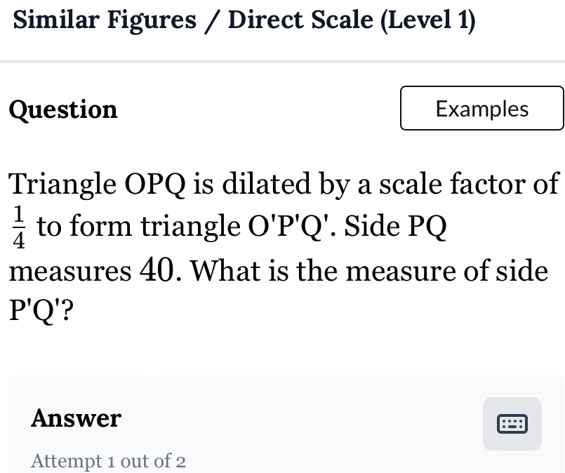 Similar Figures / Direct Scale (Level 1) 
Question Examples 
Triangle OPQ is dilated by a scale factor of
 1/4  to form triangle O'P'Q'. Side PQ
measures 40. What is the measure of side
P'Q
Answer 
:∵: 
Attempt 1 out of 2