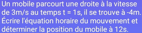 Un mobile parcourt une droite à la vitesse 
de 3m/s au temps t=1s , il se trouve à -4m. 
Écrire l'équation horaire du mouvement et 
déterminer la position du mobile à 12s.