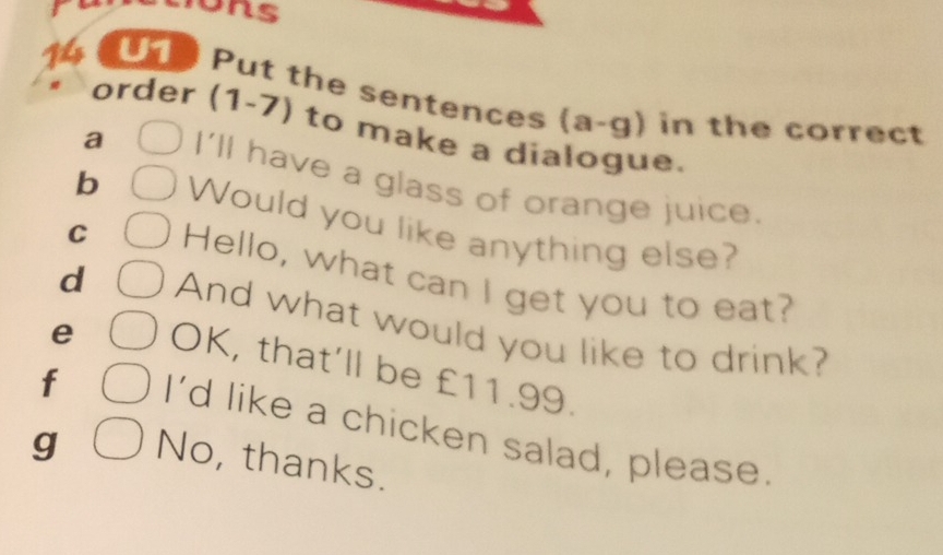 14 (U1 Put the sentences (a-g). in the correct 
order (1-7) to make a dialogue. 
a I'll have a glass of orange juice. 
b Would you like anything else? 
C Hello, what can I get you to eat? 
d And what would you like to drink? 
e OK, that’ll be £11.99. 
f I’d like a chicken salad, please 
g No, thanks.