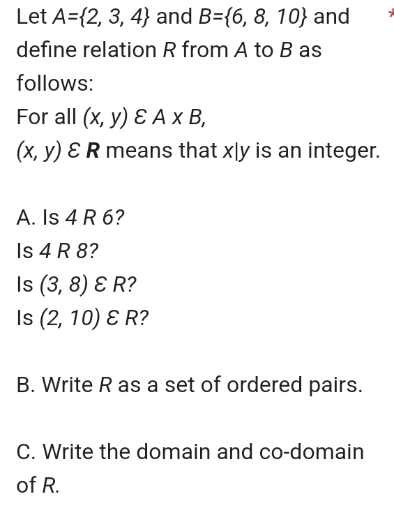 Let A= 2,3,4 and B= 6,8,10 and 
define relation R from A to B as 
follows: 
For all (x,y)varepsilon A* B,
(x,y)varepsilon R means that x|y is an integer. 
A. Is 4 R 6? 
Is 4 R 8? 
Is (3,8)varepsilon R 2 
Is (2,10)varepsilon R ? 
B. Write R as a set of ordered pairs. 
C. Write the domain and co-domain 
of R.