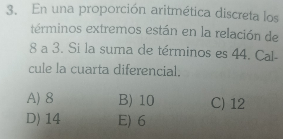 En una proporción aritmética discreta los
términos extremos están en la relación de
8 a 3. Si la suma de términos es 44. Cal-
cule la cuarta diferencial.
A) 8 B) 10
C) 12
D) 14 E) 6