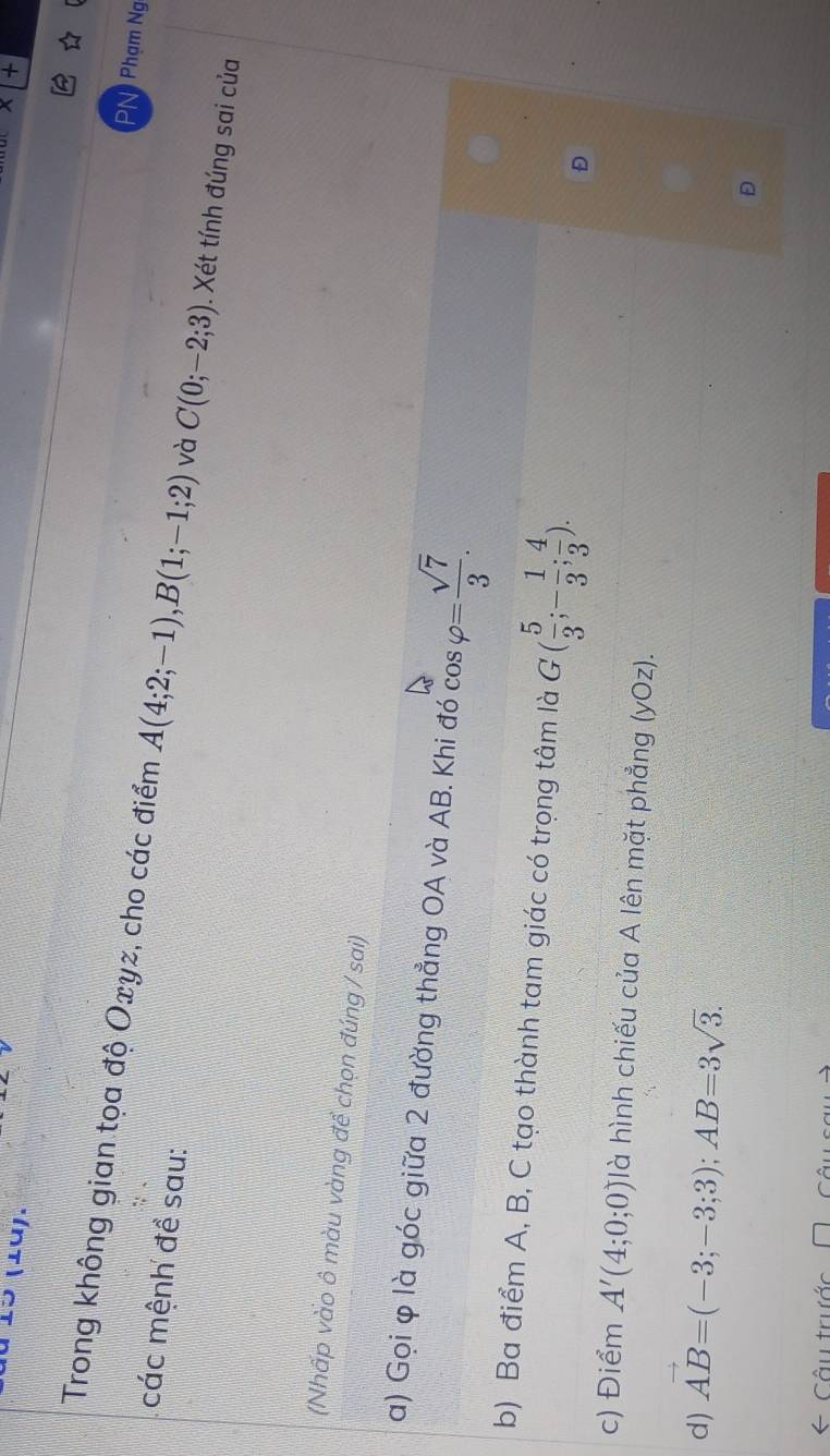 à 15 (1ü). 
Phạm Ng 
Trong không gian tọa độ Oxyz, cho các điểm A(4;2;-1), B(1;-1;2) và C(0;-2;3). Xét tính đúng sai của 
các mệnh đề sau: 
(Nhấp vào ô màu vàng để chọn đúng / sai) 
a) Gọi φ là góc giữa 2 đường thẳng OA và AB. Khi đó cos varphi = sqrt(7)/3 . 
b) Ba điểm A, B, C tạo thành tam giác có trọng tâm là G( 5/3 ;- 1/3 ; 4/3 ). D 
c) Điểm A'(4;0;0) là hình chiếu của A lên mặt phẳng (yOz). 
d) vector AB=(-3;-3;3); AB=3sqrt(3). 
D 
Câu trước