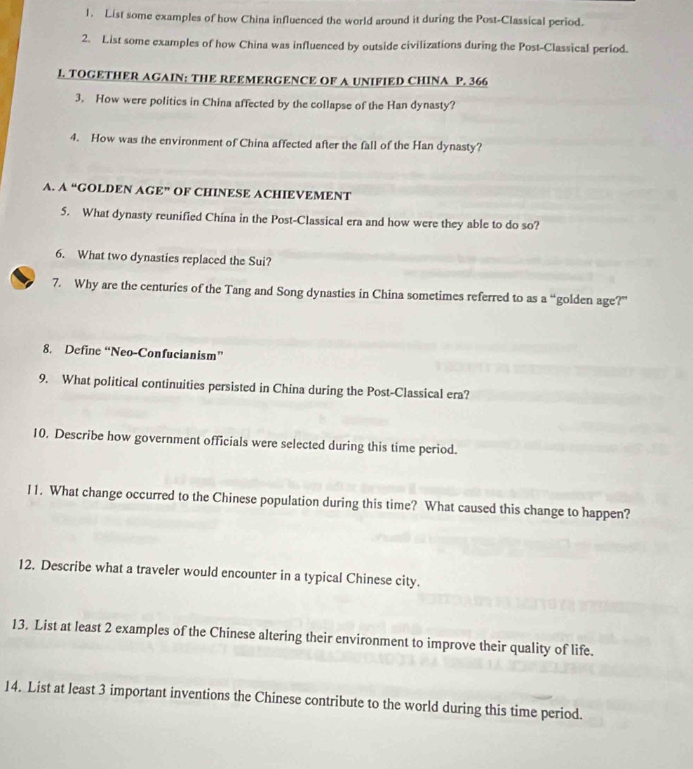 List some examples of how China influenced the world around it during the Post-Classical period. 
2. List some examples of how China was influenced by outside civilizations during the Post-Classical period. 
L. TOGETHER AGAIN: THE REEMERGENCE OF A UNIFIED CHINA P. 366
3. How were politics in China affected by the collapse of the Han dynasty? 
4. How was the environment of China affected after the fall of the Han dynasty? 
A. A “GOLDEN AGE” OF CHINESE ACHIEVEMENT 
5. What dynasty reunified China in the Post-Classical era and how were they able to do so? 
6. What two dynasties replaced the Sui? 
7. Why are the centuries of the Tang and Song dynasties in China sometimes referred to as a “golden age?” 
8. Define “Neo-Confucianism” 
9. What political continuities persisted in China during the Post-Classical era? 
10. Describe how government officials were selected during this time period. 
11. What change occurred to the Chinese population during this time? What caused this change to happen? 
12. Describe what a traveler would encounter in a typical Chinese city. 
13. List at least 2 examples of the Chinese altering their environment to improve their quality of life. 
14. List at least 3 important inventions the Chinese contribute to the world during this time period.