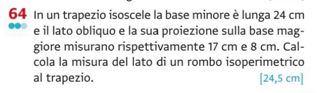 In un trapezio isoscele la base minore è lunga 24 cm
e il lato obliquo e la sua proiezione sulla base mag- 
giore misurano rispettivamente 17 cm e 8 cm. Cal- 
cola la misura del lato di un rombo isoperimetrico 
al trapezio. [24,5 cm ]