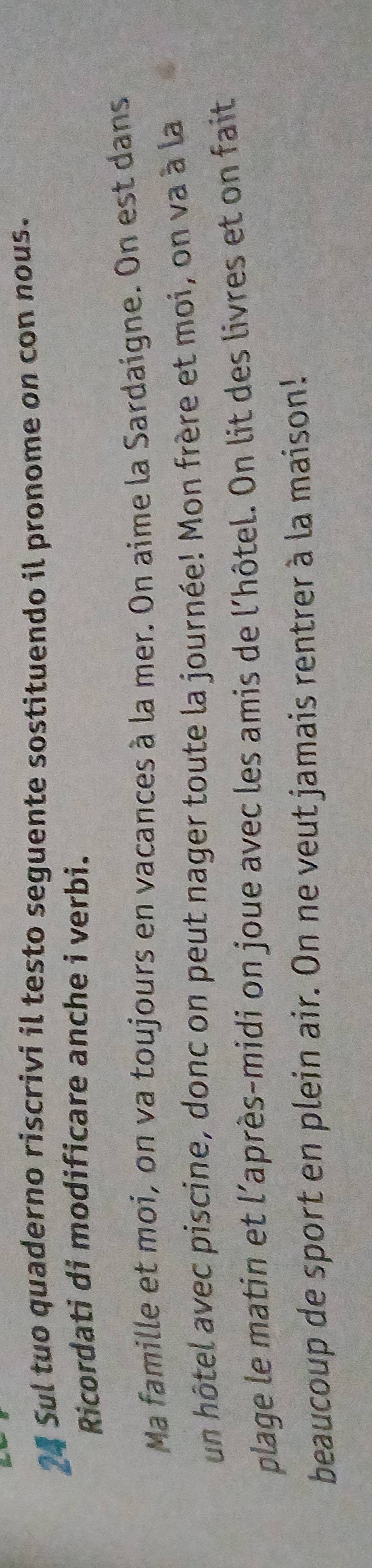 Sul tuo quaderno riscrivi il testo seguente sostituendo il pronome on con nous. 
Ricordati di modificare anche i verbi. 
Ma famille et moi, on va toujours en vacances à la mer. On aime la Sardaigne. On est dans 
un hôtel avec piscine, donc on peut nager toute la journée! Mon frère et moi, on va à la 
plage le matin et l'après-midi on joue avec les amis de l'hôtel. On lit des livres et on fait 
beaucoup de sport en plein air. On ne veut jamais rentrer à la maison!