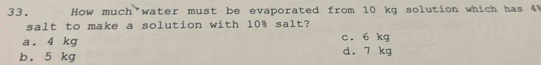 How much water must be evaporated from 10 kg solution which has 4%
salt to make a solution with 10% salt?
a. 4 kg c. 6 kg
b. 5 kg
d. 7 kg