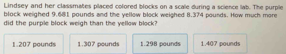 Lindsey and her classmates placed colored blocks on a scale during a science lab. The purple
block weighed 9.681 pounds and the yellow block weighed 8.374 pounds. How much more
did the purple block weigh than the yellow block?
1.207 pounds 1.307 pounds 1.298 pounds 1.407 pounds