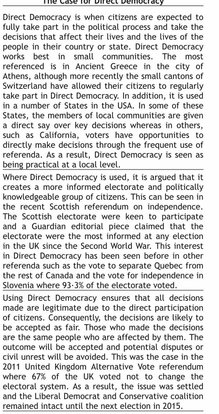 Thể Case for Direct Democracy 
Direct Democracy is when citizens are expected to 
fully take part in the political process and take the 
decisions that affect their lives and the lives of the 
people in their country or state. Direct Democracy 
works best in small communities. The most 
referenced is in Ancient Greece in the city of 
Athens, although more recently the small cantons of 
Switzerland have allowed their citizens to regularly 
take part in Direct Democracy. In addition, it is used 
in a number of States in the USA. In some of these 
States, the members of local communities are given 
a direct say over key decisions whereas in others, 
such as California, voters have opportunities to 
directly make decisions through the frequent use of 
referenda. As a result, Direct Democracy is seen as 
being practical at a local level. 
Where Direct Democracy is used, it is argued that it 
creates a more informed electorate and politically 
knowledgeable group of citizens. This can be seen in 
the recent Scottish referendum on independence. 
The Scottish electorate were keen to participate 
and a Guardian editorial piece claimed that the 
electorate were the most informed at any election 
in the UK since the Second World War. This interest 
in Direct Democracy has been seen before in other 
referenda such as the vote to separate Quebec from 
the rest of Canada and the vote for independence in 
Slovenia where 93·3% of the electorate voted. 
Using Direct Democracy ensures that all decisions 
made are legitimate due to the direct participation 
of citizens. Consequently, the decisions are likely to 
be accepted as fair. Those who made the decisions 
are the same people who are affected by them. The 
outcome will be accepted and potential disputes or 
civil unrest will be avoided. This was the case in the 
2011 United Kingdom Alternative Vote referendum 
where 67% of the UK voted not to change the 
electoral system. As a result, the issue was settled 
and the Liberal Democrat and Conservative coalition 
remained intact until the next election in 2015.