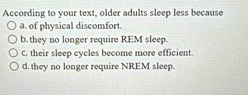 According to your text, older adults sleep less because
a. of physical discomfort.
b. they no longer require REM sleep.
C. their sleep cycles become more efficient.
d. they no longer require NREM sleep.