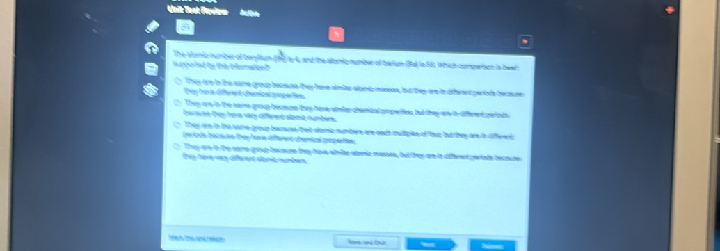 Unit Test Raview
、
The alomic number of berylium (B6) ia 4, and the alomic number of barium (Ba) la SG. Which comparison la beet 
upported by this information?
They are in the same group because they have aimilar atoic masses, but they are in different periods because 
they have different chemical properties.
They are in the same group because they have similar chemical properties, but they are in different geriods
because they have vary different alomic numbers.
They are in the same group-because their alomic numbers are each multiglee of fous; but they are ia differents
perioda because they have-different chemical properties.
They are tn the same group because they have similar atomicmasses, but they are ia different periode becaures
they have very different alamic numbers.
Mrk De aé mice Sane and Qit: