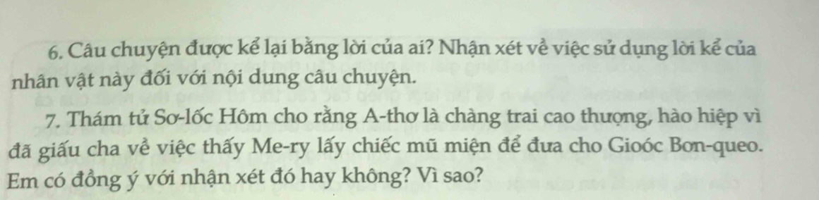 Câu chuyện được kể lại bằng lời của ai? Nhận xét về việc sử dụng lời kể của 
nhân vật này đối với nội dung câu chuyện. 
7. Thám tử Sơ-lốc Hôm cho rằng A-thơ là chàng trai cao thượng, hào hiệp vì 
đã giấu cha về việc thấy Me-ry lấy chiếc mũ miện để đưa cho Gioóc Bon-queo. 
Em có đồng ý với nhận xét đó hay không? Vì sao?