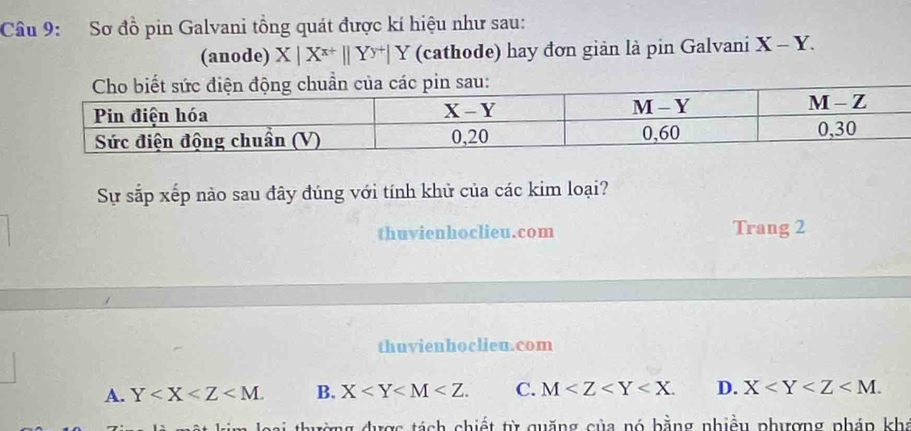 Sơ đồ pin Galvani tổng quát được kí hiệu như sau:
(anode) X|X^(x+)||Y^(y+)|Y (cathode) hay đơn giản là pin Galvani X-Y. 
Sự sắp xếp nào sau đây đúng với tính khử của các kim loại?
thuvienhoclieu.com Trang 2
thuvienhoclieu.com
A. Y . B. X . C. M . D. X . 
ng được tách chiết từ quặng của nó bằng nhiều phượng pháp khá