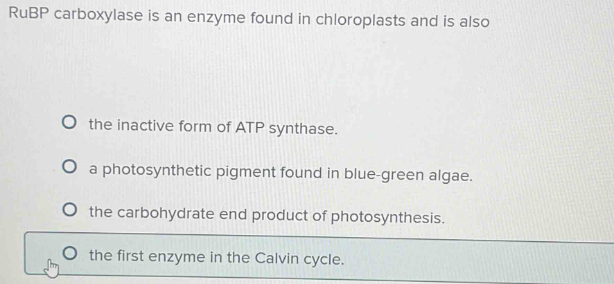 RuBP carboxylase is an enzyme found in chloroplasts and is also
the inactive form of ATP synthase.
a photosynthetic pigment found in blue-green algae.
the carbohydrate end product of photosynthesis.
the first enzyme in the Calvin cycle.