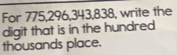 For 775, 296, 343, 838 , write the 
digit that is in the hundred 
thousands place.