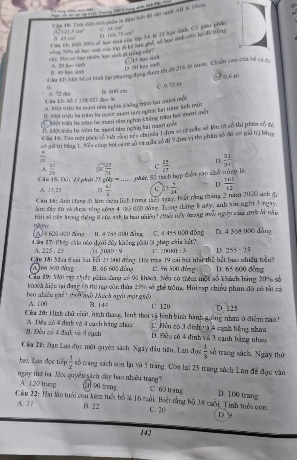 Page: Cm si vậo tớp 8 vàc Twờng THCS trụng điểm tính Hắc Nn
s
Cân 10: Tính điện tích phần in đặm biết độ đãi cạnh AB là 10cm A
th
A 121.5cm^2 C. 34cm^2
B. 43cm^2 D. 160,75cm^2
lớp 5A là 12 học sinh. Cô giáo phân
công 50% số học sinh của lớp đi kê bàn ghế, số học sinh còn lại đi trồng
Câu 11: Biết 30% số bọ
cây. Hội cô bao nhiều học sinh đi trồng cây?
A. 20 học sinh
D. 30 học sinh 〇 15 học sinh
Câu 12:M0 l bể cá hình lập phương đựng được tối đa 216 lít nước. Chiều cao của bể cá đó
B. 40 họe sinh
D. 0,6 m
là:
C. 0,72 m
A. 72 dm B. 600 cm
Câu 13: Số 1 338 021 đọc là:
A. Một triệu ba mươi tám nghìn không trăm hai mươi mốt
B. Một triều ba trăm ba mươi mươi tám nghìn hai trăm linh một
C Một triệu ba trăm ba mươi tám nghìn không trấm hai mươi mốt
D. Một triệu ba trăm ba mươi tám nghìn hai mươi mốt
Câu 14: Tìm một phân số biết rằng nếu chuyển 1 đơn vị từ mẫu số lên tứ số thì phân số đó
có giả trị bằng 1. Nều cùng bớt cả tử số và mẫu số đi 7 đơn vị thì phân số đó có giá trị bằng
 9/10 
D.  31/33 
A.  27/29   29/31 
B
C.  25/27 
Câu 15: Đổi: 13 phút 25 gihat ay=... phút. Số thích hợp điền vào chỗ trống là:
A. 13,25 B.  67/5  13 5/14 
C.
D.  161/12 
Câu 16: Anh Hùng đi làm thêm lĩnh lương theo ngày. Biết rằng tháng 2 năm 2020 anh đị
làm đầy đủ và được tổng cộng 4 785 000 đồng. Trong tháng 8 này, anh xin nghi 3 ngày.
Hỏi số tiền lương tháng 8 của anh là bao nhiêu? (Biết tiền lương mỗi ngày của anh là như
nhau)
A 4 620 000 đồng B. 4 785 000 đồng C. 4 455 000 đồng D. 4 368 000 đồng
Câu 17: Phép chia nào dưới đây không phải là phép chia hết?
A. 225:25 B. I 1080:9 C. 10080:3 D. 255:25
Cậu 18: Mua 6 cái bút hết 21 000 đồng. Hỏi mua 19 cái bút như thế hết bao nhiêu tiền?
A 66 500 đồng B. 66 600 đồng C. 56 500 đồng D. 65 600 đồng
Cầu 19: Một rạp chiếu phim đang có 90 khách. Nếu có thêm một số khách bằng 20% số
khách hiện tại đang có thì rạp còn thừa 25% số ghế trống. Hỏi rạp chiếu phim đó có tất cả
bao nhiêu ghế? (biểt mỗi khách ngồi một ghế)
A. 100 B. 144 C. 120
D. 125
Câu 20: Hình chữ nhật, hình thang, hình thoi và hình bình hành giống nhau ở điểm nào?
'A. Đều có 4 đinh và 4 cạnh bằng nhau C. Đều có 3 đinh và 4 cạnh bằng nhau
B. Đều có 4 đinh và 4 cạnh D. Đều có 4 đỉnh và 3 cạnh bằng nhau
Câu 21: Bạn Lan đọc một quyển sách. Ngày đầu tiên, Lan đọc  1/3  số trang sách. Ngày thứ
hai, Lan đọc tiếp  1/2  số trang sách còn lại và 5 trang. Còn lại 25 trang sách Lan đề đọc vào
ngày thứ ba. Hỏi quyền sách dày bao nhiêu trang?
A. 120 trang B 90 trang
C. 60 trang D. 100 trang
Câu 22: Hai lần tuổi con kém tuổi bố là 16 tuổi. Biết rằng bố 38 tuổi. Tính tuổi con.
A. 11 B. 22 C. 20
D. 9
142