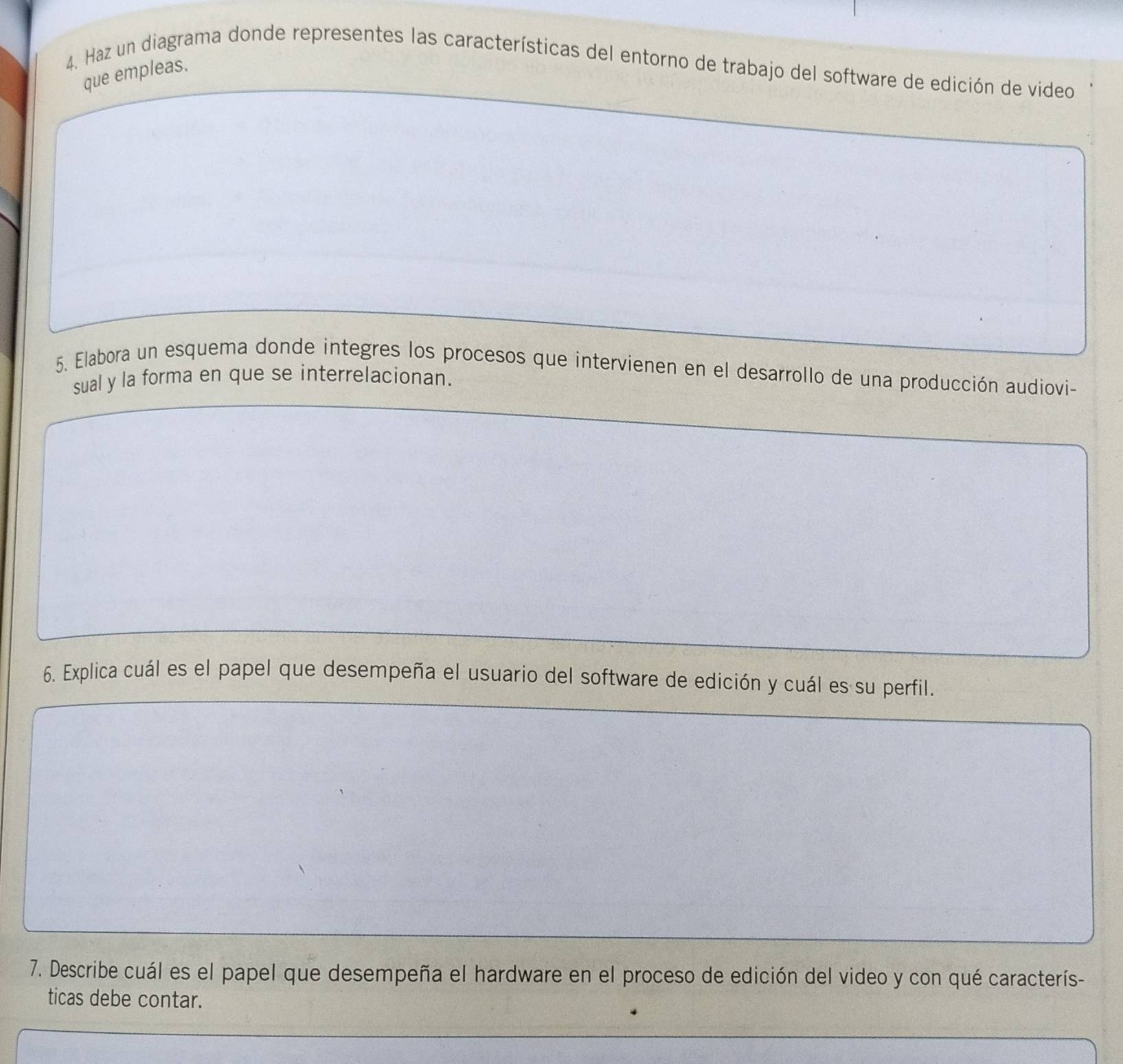 Haz un diagrama donde representes las características del entorno de trabajo del software de edición de video 
que empleas. 
5. Elabora un esquema donde integres los procesos que intervienen en el desarrollo de una producción audiovi- 
sual y la forma en que se interrelacionan. 
6. Explica cuál es el papel que desempeña el usuario del software de edición y cuál es su perfil. 
7. Describe cuál es el papel que desempeña el hardware en el proceso de edición del video y con qué caracterís- 
ticas debe contar.