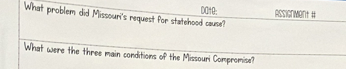 Date: Assignment # 
What problem did Missouri's request for statehood cause? 
What were the three main conditions of the Missouri Compromise?