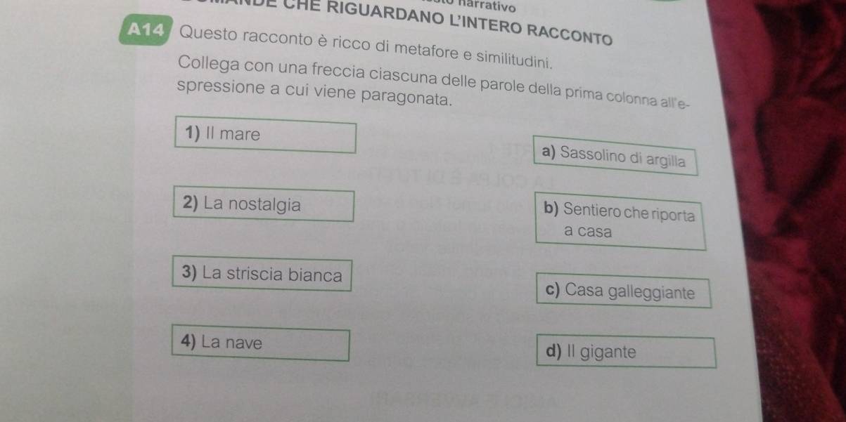 nárrativo
UE CHE RIGUARDANO L'INTERO RACCONTO
A14, Questo racconto è ricco di metafore e similitudini.
Collega con una freccia ciascuna delle parole della prima colonna all'e-
spressione a cui viene paragonata.
1) Ⅱmare
a) Sassolino di argilla
2) La nostalgia
b) Sentiero che riporta
a casa
3) La striscia bianca
c) Casa galleggiante
4) La nave d) Il gigante