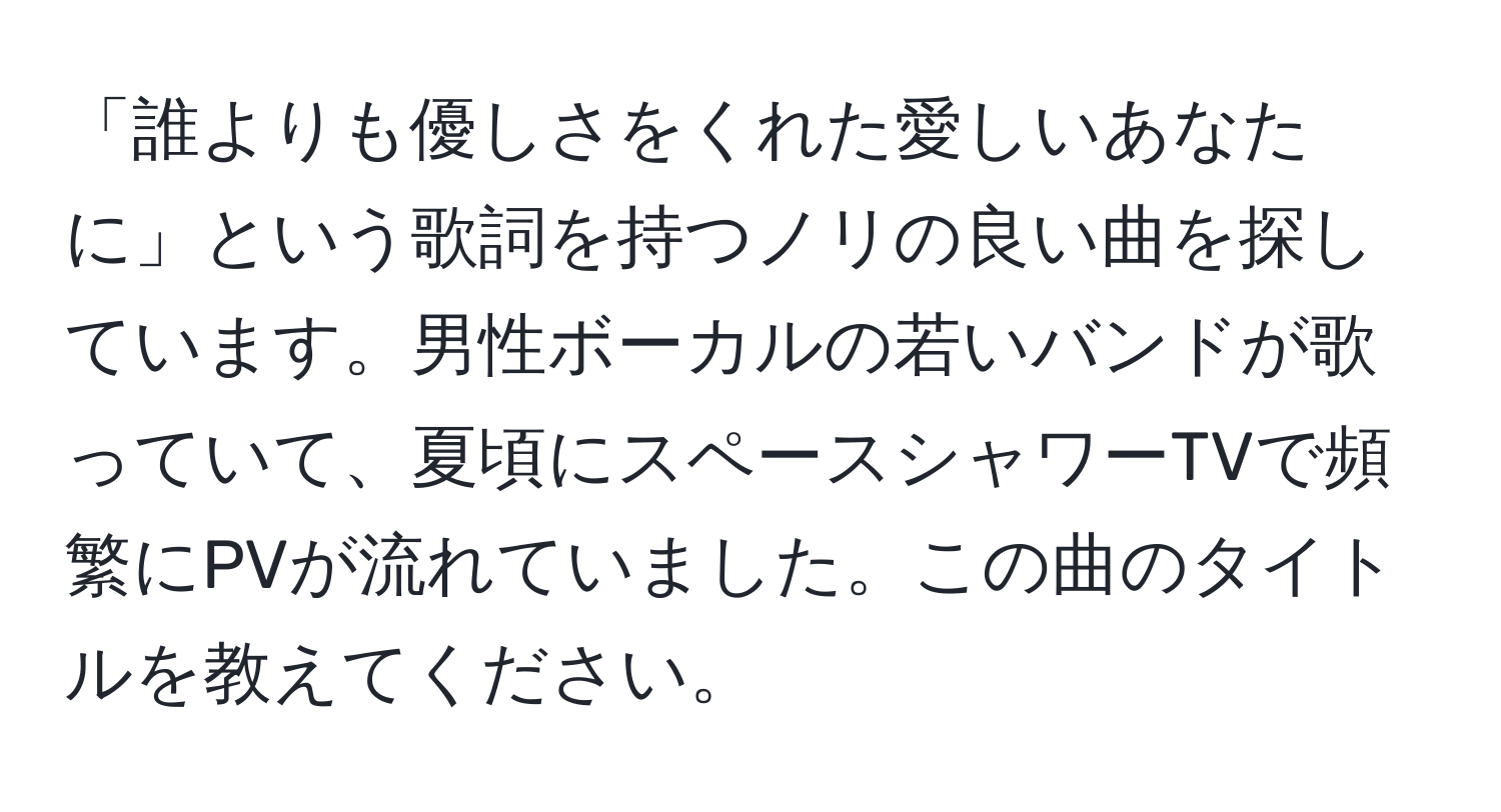 「誰よりも優しさをくれた愛しいあなたに」という歌詞を持つノリの良い曲を探しています。男性ボーカルの若いバンドが歌っていて、夏頃にスペースシャワーTVで頻繁にPVが流れていました。この曲のタイトルを教えてください。