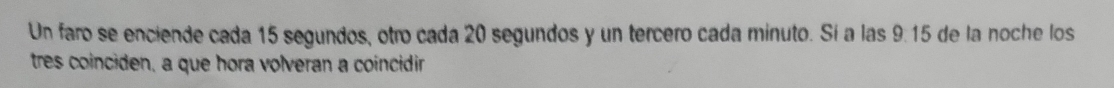Un faro se enciende cada 15 segundos, otro cada 20 segundos y un tercero cada minuto. Sí a las 9.15 de la noche los 
tres coinciden, a que hora volveran a coincidir