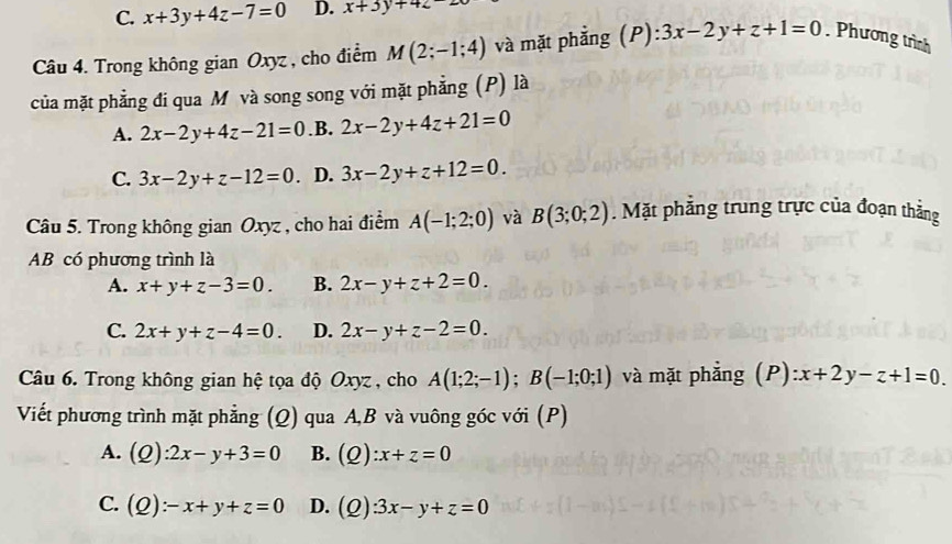 C. x+3y+4z-7=0 D. x+3y+4z
Câu 4. Trong không gian Oxyz, cho điểm M(2;-1;4) và mặt phẳng (P): 3x-2y+z+1=0. Phương trình
của mặt phẳng đi qua M và song song với mặt phẳng (P) là
A. 2x-2y+4z-21=0 .B. 2x-2y+4z+21=0
C. 3x-2y+z-12=0. D. 3x-2y+z+12=0. 
Câu 5. Trong không gian Oxyz , cho hai điểm A(-1;2;0) và B(3;0;2). Mặt phẳng trung trực của đoạn thẳng
AB có phương trình là
A. x+y+z-3=0. B. 2x-y+z+2=0.
C. 2x+y+z-4=0. D. 2x-y+z-2=0. 
Câu 6. Trong không gian hệ tọa độ Oxyz , cho A(1;2;-1); B(-1;0;1) và mặt phẳng (P) :x+2y-z+1=0. 
Viết phương trình mặt phẳng (Q) qua A, B và vuông góc với (P)
A. (Q):2x-y+3=0 B. (Q):x+z=0
C. (Q):-x+y+z=0 D. (Q):3x-y+z=0