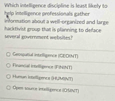 Which intelligence discipline is least likely to
help intelligence professionals gather
information about a well-organized and large
hacktivist group that is planning to deface
several government websites?
Geospatial intelligence (GEOINT)
Financial intelligence (FININT)
Human intelligence (HUMINT)
Open source intelligerce (OSINT)