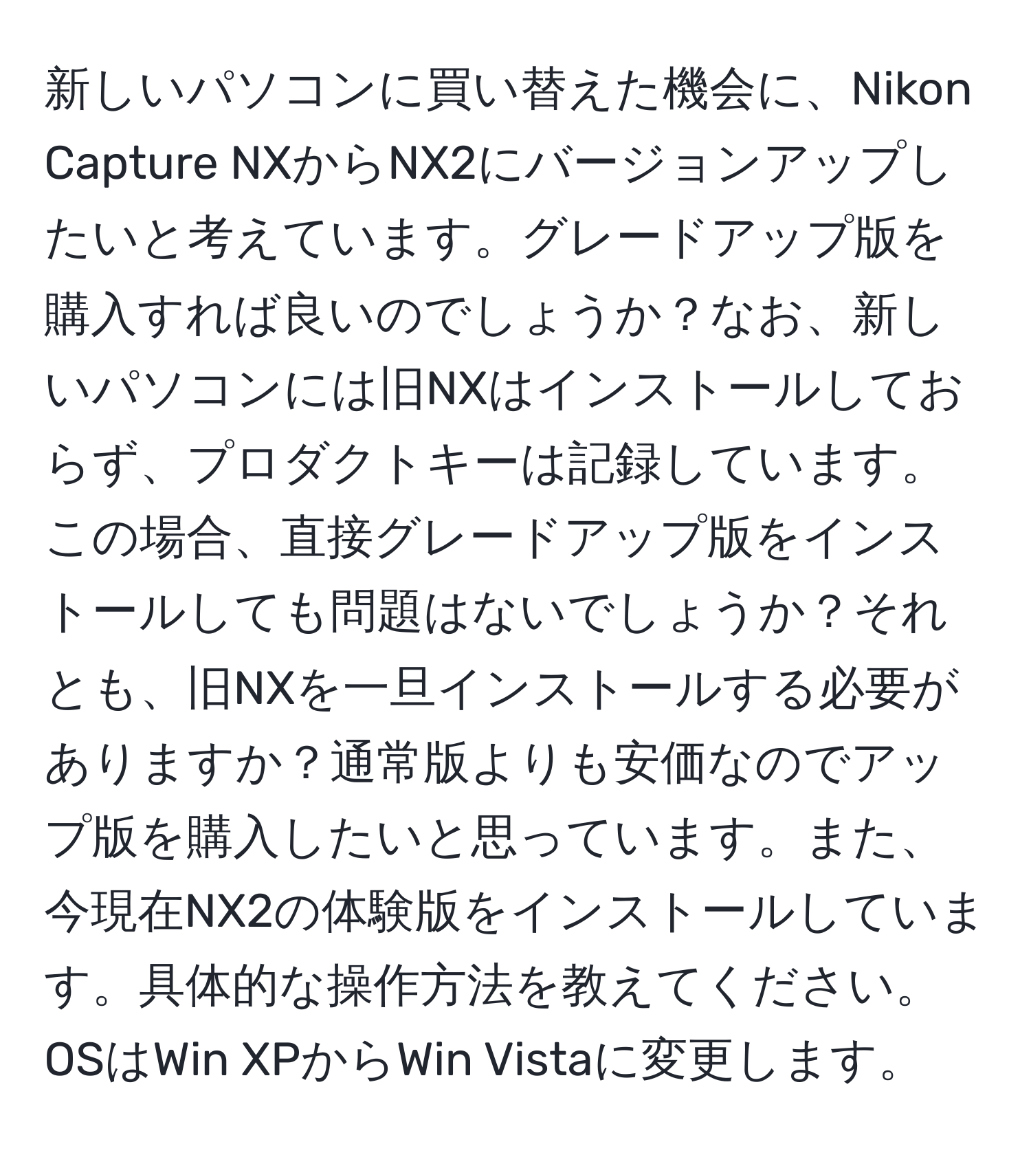 新しいパソコンに買い替えた機会に、Nikon Capture NXからNX2にバージョンアップしたいと考えています。グレードアップ版を購入すれば良いのでしょうか？なお、新しいパソコンには旧NXはインストールしておらず、プロダクトキーは記録しています。この場合、直接グレードアップ版をインストールしても問題はないでしょうか？それとも、旧NXを一旦インストールする必要がありますか？通常版よりも安価なのでアップ版を購入したいと思っています。また、今現在NX2の体験版をインストールしています。具体的な操作方法を教えてください。OSはWin XPからWin Vistaに変更します。