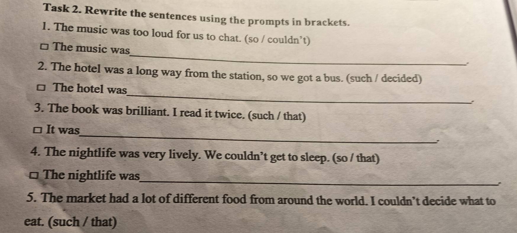 Task 2. Rewrite the sentences using the prompts in brackets. 
1. The music was too loud for us to chat. (so / couldn’t) 
_ 
* The music was 
: 
2. The hotel was a long way from the station, so we got a bus. (such / decided) 
_ 
□ The hotel was 
3. The book was brilliant. I read it twice. (such / that) 
□ It was_ : 
4. The nightlife was very lively. We couldn’t get to sleep. (so / that) 
_ 
□ The nightlife was 
5. The market had a lot of different food from around the world. I couldn’t decide what to 
eat. (such / that)