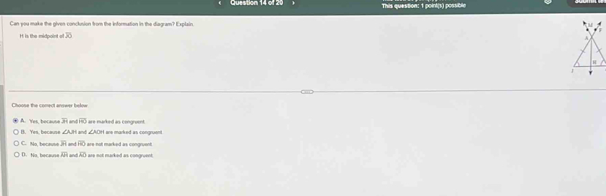 This question: 1 point(s) possible
Can you make the given conclusion from the information in the diagram? Explain.
H is the midpoint o overline JO
Choose the correct answer below
A. Yes, because overline JH and overline HO are marked as congruent.
B. Yes, because ∠ AJH I and ∠ AOH are marked as congruent.
C. No, because overline JH and overline AO are not marked as congruent
D. No, because overline AH and overline AO are not marked as congruent.